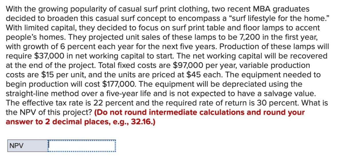 With the growing popularity of casual surf print clothing, two recent MBA graduates
decided to broaden this casual surf concept to encompass a “surf lifestyle for the home.”
With limited capital, they decided to focus on surf print table and floor lamps to accent
people's homes. They projected unit sales of these lamps to be 7,200 in the first year,
with growth of 6 percent each year for the next five years. Production of these lamps will
require $37,000 in net working capital to start. The net working capital will be recovered
at the end of the project. Total fixed costs are $97,000 per year, variable production
costs are $15 per unit, and the units are priced at $45 each. The equipment needed to
begin production will cost $177,000. The equipment will be depreciated using the
straight-line method over a five-year life and is not expected to have a salvage value.
The effective tax rate is 22 percent and the required rate of return is 30 percent. What is
the NPV of this project? (Do not round intermediate calculations and round your
answer to 2 decimal places, e.g., 32.16.)
NPV