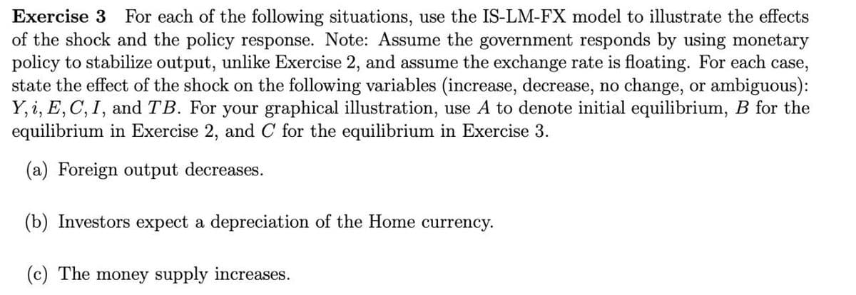 Exercise 3 For each of the following situations, use the IS-LM-FX model to illustrate the effects
of the shock and the policy response. Note: Assume the government responds by using monetary
policy to stabilize output, unlike Exercise 2, and assume the exchange rate is floating. For each case,
state the effect of the shock on the following variables (increase, decrease, no change, or ambiguous):
Y, i, E, C, I, and TB. For your graphical illustration, use A to denote initial equilibrium, B for the
equilibrium in Exercise 2, and C for the equilibrium in Exercise 3.
(a) Foreign output decreases.
(b) Investors expect a depreciation of the Home currency.
(c) The money supply increases.