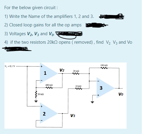 For the below given circuit :
1) Write the Name of the amplifiers 1, 2 and 3.
2) Closed loop gains for all the op amps
3) Voltages V2, V3 and Vo.
4) if the two resistors 20k2 opens ( removed) , find V2 V3 and Vo
V-0.1 V
100 k2
V2
20 k2
1
400 k2
10 k
3
Vo
20 k2
2
V3
