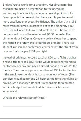 Bridget Youhzi works for a large firm. Her alma mater has
asked her to make a presentation to the upcoming
accounting honor society's annual scholarship dinner. Her
firm supports the presentation because it hopes to recruit
more excellent employees like Bridget. The university is 196
miles from her office. In order to get to the dinner by 5:00
p.m., she will need to leave work at 1:00p.m. She can drive
her personal car and be reimbursed $0.50 per mile. The
dinner ends at 9:00 p.m. Company policy allows her to spend
the night if the return trip is four hours or more. There is a
student-run inn and conference center across the street from
campus that charges $101 per night.
Instead of driving, she could catch a 3:00p.m. flight that has
a round-trip fare of $300. Flying would require her to rent a
car for $39 per day and pay an airport parking fee of $25 for
the day. The company pays a per diem of $35 for incidentals
if the employee spends at least six hours out of town. (The
per diem would be for one 24-hour period for either flying or
driving.) As a manager, Bridget is responsible for recruiting
within a budget and wants to determine which is more
economical.
What is the relevant cost of flying?