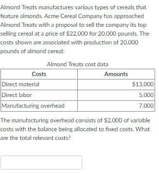 Almond Treats manufactures various types of cereals that
feature almonds. Acme Cereal Company has approached
Almond Treats with a proposal to sell the company its top
selling cereal at a price of $22,000 for 20,000 pounds. The
costs shown are associated with production of 20,000
pounds of almond cereal:
Almond Treats cost data
Costs
Direct material
Direct labor
Manufacturing overhead
Amounts
$13,000
5.000
7,000
The manufacturing overhead consists of $2,000 of variable
costs with the balance being allocated to fixed costs. What
are the total relevant costs?