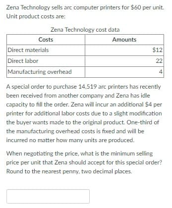Zena Technology sells arc computer printers for $60 per unit.
Unit product costs are:
Zena Technology cost data
Costs
Direct materials
Direct labor
Manufacturing overhead
Amounts
$12
22
4
A special order to purchase 14,519 arc printers has recently
been received from another company and Zena has idle
capacity to fill the order. Zena will incur an additional $4 per
printer for additional labor costs due to a slight modification
the buyer wants made to the original product. One-third of
the manufacturing overhead costs is fixed and will be
incurred no matter how many units are produced.
When negotiating the price, what is the minimum selling
price per unit that Zena should accept for this special order?
Round to the nearest penny, two decimal places.