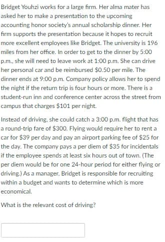 Bridget Youhzi works for a large firm. Her alma mater has
asked her to make a presentation to the upcoming
accounting honor society's annual scholarship dinner. Her
firm supports the presentation because it hopes to recruit
more excellent employees like Bridget. The university is 196
miles from her office. In order to get to the dinner by 5:00
p.m., she will need to leave work at 1:00 p.m. She can drive
her personal car and be reimbursed $0.50 per mile. The
dinner ends at 9:00 p.m. Company policy allows her to spend
the night if the return trip is four hours or more. There is a
student-run inn and conference center across the street from
campus that charges $101 per night.
Instead of driving, she could catch a 3:00 p.m. flight that has
a round-trip fare of $300. Flying would require her to rent a
car for $39 per day and pay an airport parking fee of $25 for
the day. The company pays a per diem of $35 for incidentals
if the employee spends at least six hours out of town. (The
per diem would be for one 24-hour period for either flying or
driving.) As a manager, Bridget is responsible for recruiting
within a budget and wants to determine which is more
economical.
What is the relevant cost of driving?