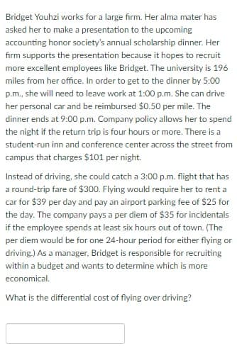 Bridget Youhzi works for a large firm. Her alma mater has
asked her to make a presentation to the upcoming
accounting honor society's annual scholarship dinner. Her
firm supports the presentation because it hopes to recruit
more excellent employees like Bridget. The university is 196
miles from her office. In order to get to the dinner by 5:00
p.m., she will need to leave work at 1:00p.m. She can drive
her personal car and be reimbursed $0.50 per mile. The
dinner ends at 9:00 p.m. Company policy allows her to spend
the night if the return trip is four hours or more. There is a
student-run inn and conference center across the street from
campus that charges $101 per night.
Instead of driving, she could catch a 3:00 p.m. flight that has
a round-trip fare of $300. Flying would require her to rent a
car for $39 per day and pay an airport parking fee of $25 for
the day. The company pays a per diem of $35 for incidentals
if the employee spends at least six hours out of town. (The
per diem would be for one 24-hour period for either flying or
driving.) As a manager, Bridget is responsible for recruiting
within a budget and wants to determine which is more
economical.
What is the differential cost of flying over driving?