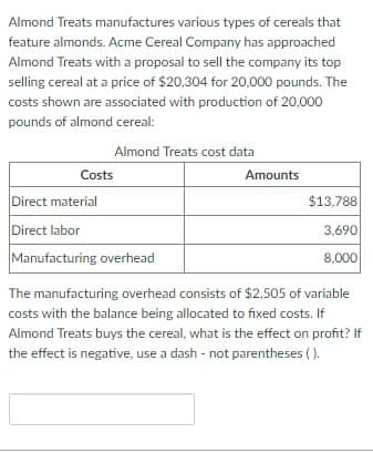 Almond Treats manufactures various types of cereals that
feature almonds. Acme Cereal Company has approached
Almond Treats with a proposal to sell the company its top
selling cereal at a price of $20,304 for 20,000 pounds. The
costs shown are associated with production of 20,000
pounds of almond cereal:
Almond Treats cost data
Costs
Direct material
Direct labor
Manufacturing overhead
Amounts
$13,788
3,690
8,000
The manufacturing overhead consists of $2,505 of variable
costs with the balance being allocated to fixed costs. If
Almond Treats buys the cereal, what is the effect on profit? If
the effect is negative, use a dash - not parentheses ().