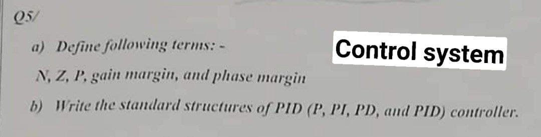 Q5/
a) Define following terms: -
Control system
N, Z, P, gain margin, and phase margin
b) Write the standard structures of PID (P, PI, PD, and PID) controller.
