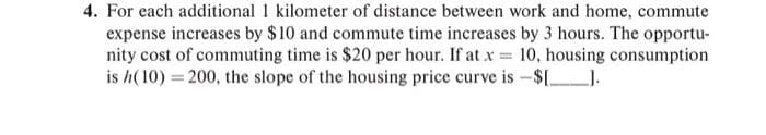 4. For each additional 1 kilometer of distance between work and home, commute
expense increases by $10 and commute time increases by 3 hours. The opportu-
nity cost of commuting time is $20 per hour. If at x = 10, housing consumption
is h(10) = 200, the slope of the housing price curve is -$[_______].