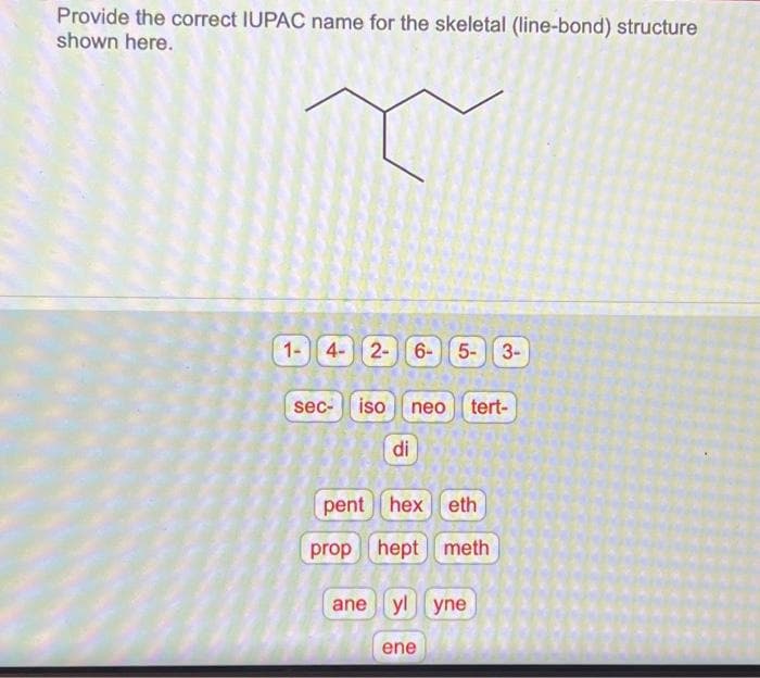 Provide the correct IUPAC name for the skeletal (line-bond) structure
shown here.
1- 4- 2- 6- 5- 3-
sec-
iso neo tert-
di
pent hex eth
prop hept meth
ane yl yne
ene