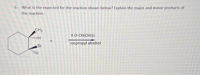 6. What is the expected for the reaction shown below? Explain the major and minor products of
the reaction.
CH3
H
Br
KO-CH(CH3)2
isopropyl alcohol