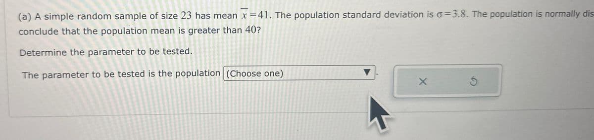 (a) A simple random sample of size 23 has mean x = 41. The population standard deviation is o=3.8. The population is normally dis
conclude that the population mean is greater than 40?
Determine the parameter to be tested.
The parameter to be tested is the population (Choose one)
X
Ś