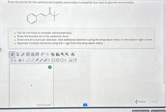 Draw structures for the carbonyl electrophile and enolate nucleophile that react to give the enone below.
4
D
. You do not have to consider stereochemistry.
Draw the enolate ion in its carbanion form.
.
• Draw one structure per sketcher. Add additional sketchers using the drop-down menu in the bottom right corner.
Separate multiple reactants using the + sign from the drop-down menu.
ChemDoodle
24
O. IF
<Previous Next>
Email fortructor