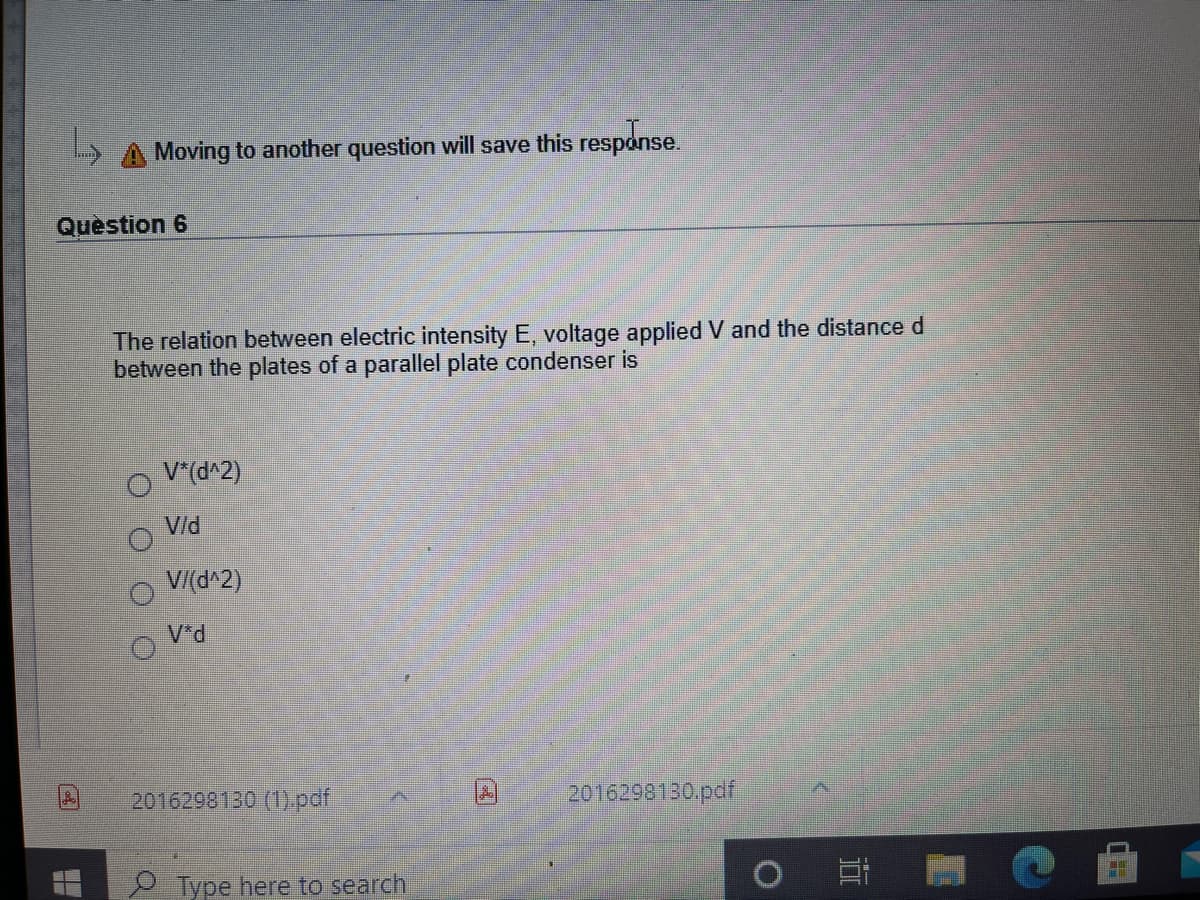 L A Moving to another question will save this response.
Quèstion 6
The relation between electric intensity E, voltage applied V and the distanced
between the plates of a parallel plate condenser is
V*(d^2)
Vld
V/(d^2)
V*d
2016298130 (1).pdf
2016298130.pdf
2 Type here to search
立
