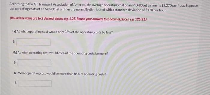 According to the Air Transport Association of America, the average operating cost of an MD-80 jet airliner is $2,270 per hour. Suppose
the operating costs of an MD-80 jet airliner are normally distributed with a standard deviation of $178 per hour.
(Round the value of z to 2 decimal places, e.g. 1.25. Round your answers to 2 decimal places, e.g. 125.31.)
(a) At what operating cost would only 23% of the operating costs be less?
$
(b) At what operating cost would 65% of the operating costs be more?
$
(c) What operating cost would be more than 85% of operating costs?
$