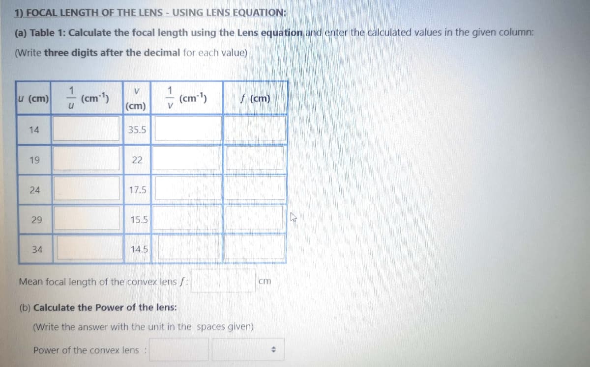 1) FOCAL LENGTH OF THE LENS - USING LENS EQUATION:
(a) Table 1: Calculate the focal length using the Lens equation and enter the calculated values in the given column:
(Write three digits after the decimal for each value)
1
u (cm)
(cm-1)
(cm)
V
f (cm)
(cm)
14
35.5
19
22
17.5
29
15.5
34
14.5
Mean focal length of the convex lens f:
cm
(b) Calculate the Power of the lens:
(Write the answer with the unit in the spaces given)
Power of the convex lens:
1/5
24
