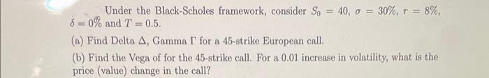 Under the Black-Scholes framework, consider So = 40, o = 30%, r = 8%,
80% and T=0.5.
(a) Find Delta A, Gamma I' for a 45-strike European call.
(b) Find the Vega of for the 45-strike call. For a 0.01 increase in volatility, what is the
price (value) change in the call?