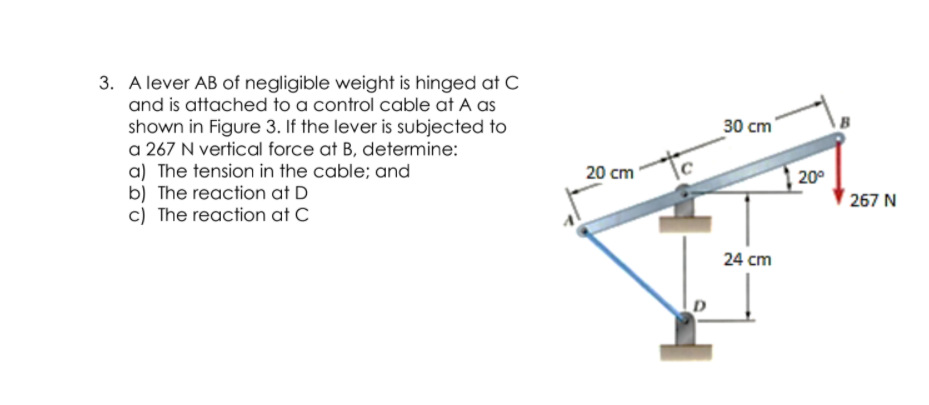 3. A lever AB of negligible weight is hinged at C
and is attached to a control cable at A as
shown in Figure 3. If the lever is subjected to
a 267 N vertical force at B, determine:
a) The tension in the cable; and
b) The reaction at D
c) The reaction at C
30 cm
20 cm
20°
267 N
24 cm
