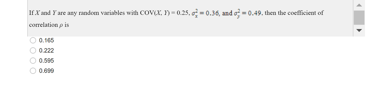 If X and Y are any random variables with COV(X, Y) = 0.25, o = 0.36, and o = 0.49, then the coefficient of
%3D
correlation p is
0.165
0.222
0.595
0.699
