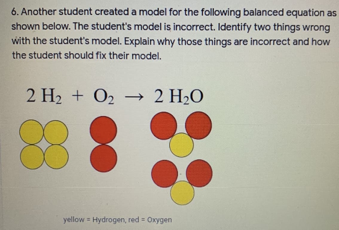 6. Another student created a model for the following balanced equation as
shown below. The student's model is incorrect. Identify two things wrong
with the student's model. Explain why those things are incorrect and how
the student should fix their model.
2 H2 + O2
→ 2 H2O
yellow Hydrogen, red =
Oxygen
