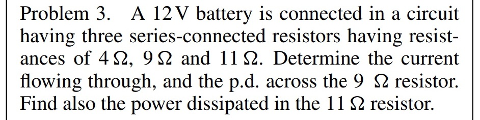 Problem 3. A 12 V battery is connected in a circuit
having three series-connected resistors having resist-
ances of 42, 92 and 11 22. Determine the current
flowing through, and the p.d. across the 9 2 resistor.
Find also the power dissipated in the 112 resistor.