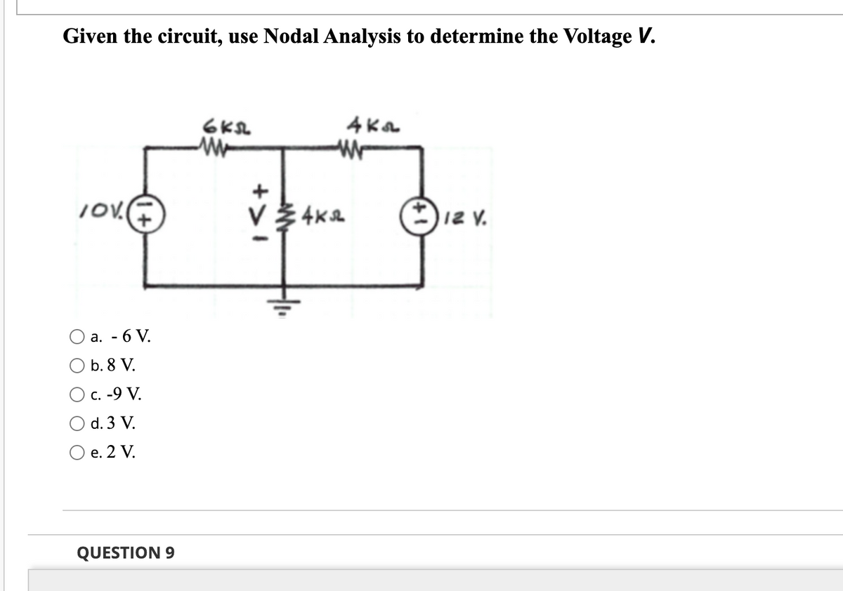 Given the circuit, use Nodal Analysis to determine the Voltage V.
6ks
w
4ka
W
TOV
12 V.
a. - 6 V.
O b. 8 V.
O c. -9 V.
d. 3 V.
O e. 2 V.
QUESTION 9
V 4K