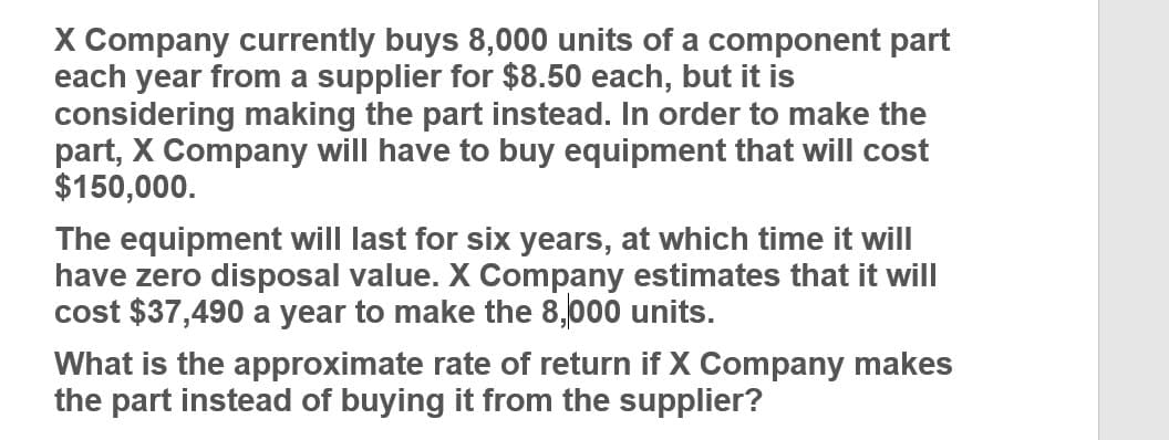 X Company currently buys 8,000 units of a component part
each year from a supplier for $8.50 each, but it is
considering making the part instead. In order to make the
part, X Company will have to buy equipment that will cost
$150,000.
The equipment will last for six years, at which time it will
have zero disposal value. X Company estimates that it will
cost $37,490 a year to make the 8,000 units.
What is the approximate rate of return if X Company makes
the part instead of buying it from the supplier?