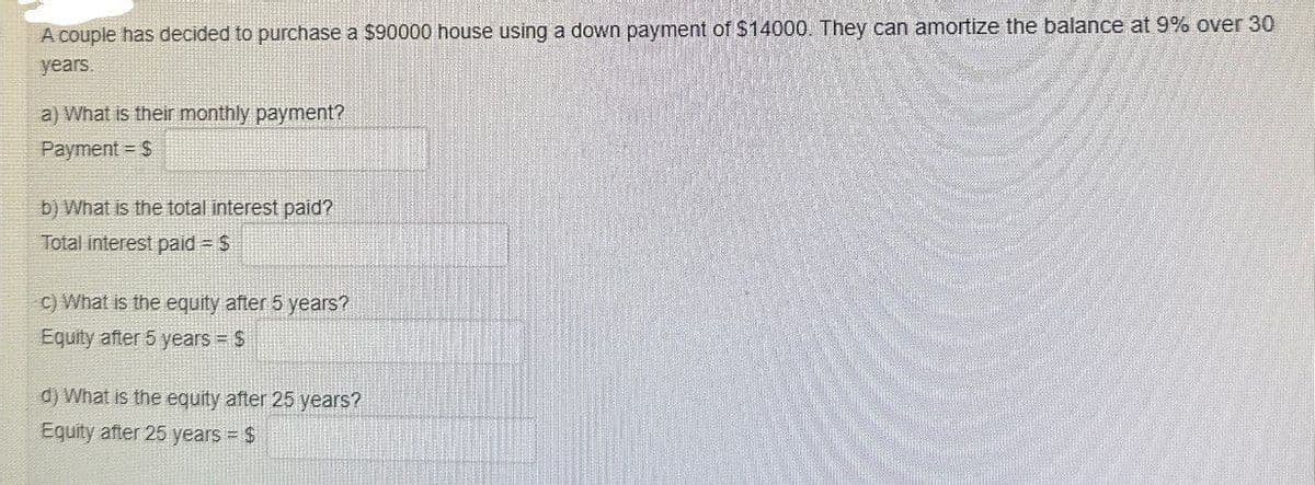A couple has decided to purchase a $90000 house using a down payment of $14000. They can amortize the balance at 9% over 30
years
a) What is their monthly payment?
Payment S
b) What is the total interest paid?
Total interest paid = $
c) What is the equity after 5 years?
Equity after 5 years = $
d) What is the equity after 25 years?
Equity after 25 years = $