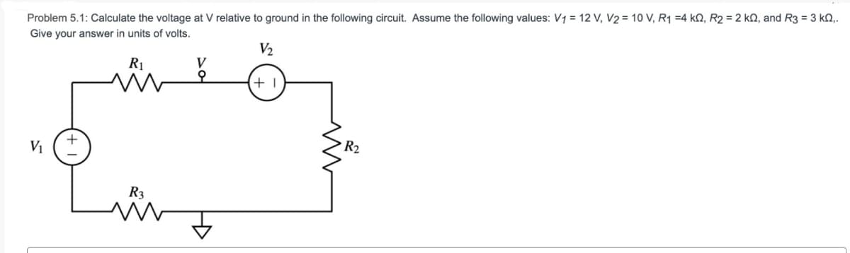 Problem 5.1: Calculate the voltage at V relative to ground in the following circuit. Assume the following values: V1 = 12 V, V2 = 10 V, R₁ =4 kQ, R2 = 2 kQ, and R3 = 3 kQ,.
Give your answer in units of volts.
V2
R₁
V
+1
V₁
Ry
w
R2