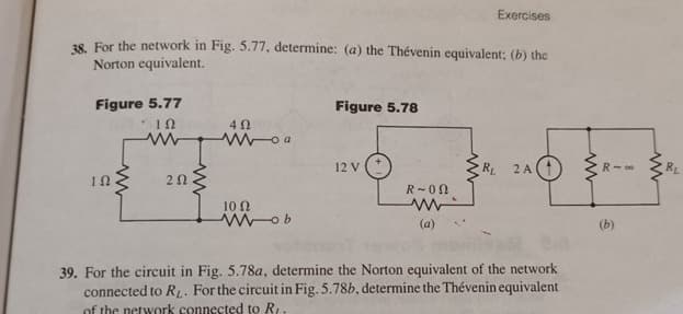 Exercises
38. For the network in Fig. 5.77, determine: (a) the Thévenin equivalent; (b) the
Norton equivalent.
Figure 5.77
Figure 5.78
ΙΩ
ww
ΔΩ
Woa
12 V
RL
2A(1)
ΤΩ
ΖΩ
R-00
10 Ω
Wob
w
(a)
39. For the circuit in Fig. 5.78a, determine the Norton equivalent of the network
connected to RL. For the circuit in Fig. 5.78b, determine the Thévenin equivalent
of the network connected to R.
www
R-00
(b)
www
BL