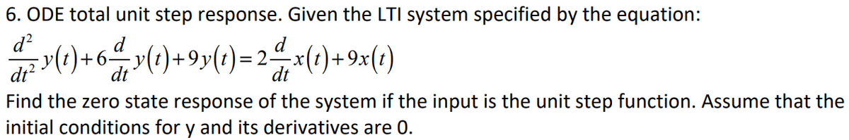 6. ODE total unit step response. Given the LTI system specified by the equation:
d?
r() + 64 y(1)+9y(t)=2 x(1)+9x(*)
d
X-
2
dt?
dt
dt
Find the zero state response of the system if the input is the unit step function. Assume that the
initial conditions for y and its derivatives are 0.

