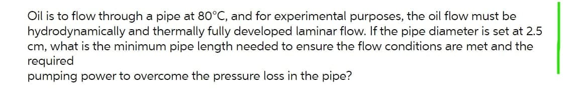 Oil is to flow through a pipe at 80°C, and for experimental purposes, the oil flow must be
hydrodynamically and thermally fully developed laminar flow. If the pipe diameter is set at 2.5
cm, what is the minimum pipe length needed to ensure the flow conditions are met and the
required
pumping power to overcome the pressure loss in the pipe?
