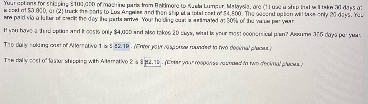 Your options for shipping $100,000 of machine parts from Baltimore to Kuala Lumpur, Malaysia, are (1) use a ship that will take 30 days at
a cost of $3,800, or (2) truck the parts to LOs Angeles and then ship at a total cost of $4,800. The second option will take only 20 days. You
are paid via a letter of credit the day the parts arrive. Your holding cost is estimated at 30% of the value per year.
If you have a third option and it costs only $4,000 and also takes 20 days, what is your most economical plan? Assume 365 days per year.
The daily holding cost of Alternative 1 is $ 82.19 . (Enter your response rounded to two decimal places.)
The daily cost of faster shipping with Alternative 2 is $32.19. (Enter your response rounded to two decimal places.)
