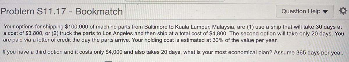 Problem S11.17 Bookmatch
Question Help
Your options for shipping $100,000 of machine parts from Baltimore to Kuala Lumpur, Malaysia, are (1) use a ship that will take 30 days at
a cost of $3,800, or (2) truck the parts to Los Angeles and then ship at a total cost of $4,800. The second option will take only 20 days. You
are paid via a letter of credit the day the parts arrive. Your holding cost is estimated at 30% of the value per year.
If you have a third option and it costs only $4,000 and also takes 20 days, what is your most economical plan? Assume 365 days per year.
