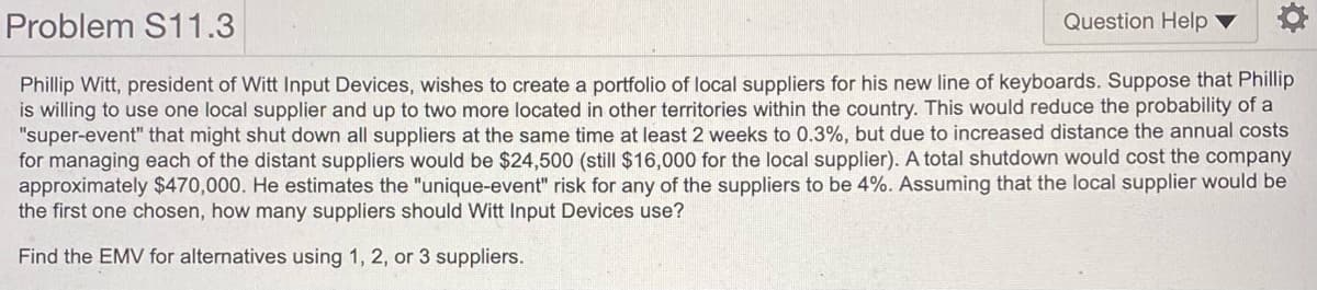 Problem S11.3
Question Help
Phillip Witt, president of Witt Input Devices, wishes to create a portfolio of local suppliers for his new line of keyboards. Suppose that Phillip
is willing to use one local supplier and up to two more located in other territories within the country. This would reduce the probability of a
"super-event" that might shut down all suppliers at the same time at least 2 weeks to 0.3%, but due to increased distance the annual costs
for managing each of the distant suppliers would be $24,500 (still $16,000 for the local supplier). A total shutdown would cost the company
approximately $470,000. He estimates the "unique-event" risk for any of the suppliers to be 4%. Assuming that the local supplier would be
the first one chosen, how many suppliers should Witt Input Devices use?
Find the EMV for alternatives using 1, 2, or 3 suppliers.

