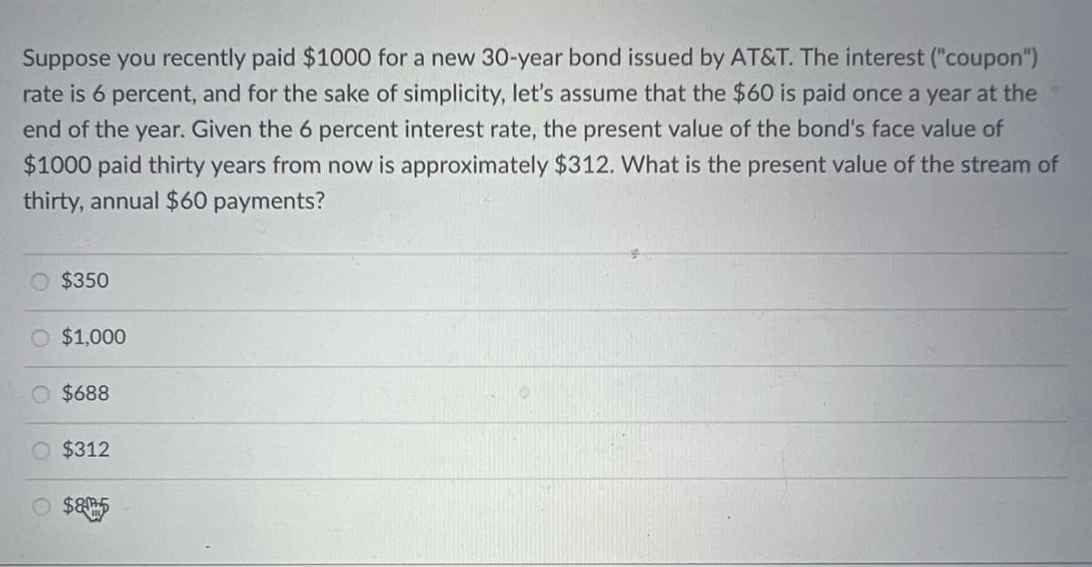 Suppose you recently paid $1000 for a new 30-year bond issued by AT&T. The interest ("coupon")
rate is 6 percent, and for the sake of simplicity, let's assume that the $60 is paid once a year at the
end of the year. Given the 6 percent interest rate, the present value of the bond's face value of
$1000 paid thirty years from now is approximately $312. What is the present value of the stream of
thirty, annual $60 payments?
$350
$1,000
$688
$312
$