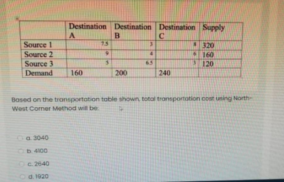 Destination Destination Destination Supply
Source 1
75
8 320
Source 2
6 160
13120
4.
Source 3
6.5
Demand
160
200
240
Based on the transportation table shown, total transportation cost using North-
West Corner Method will be:
a. 3040
Ob. 4100
O c. 2640
O d. 1920
