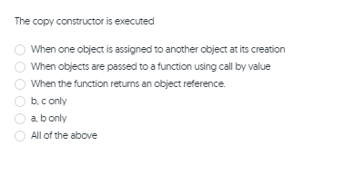 The copy constructor is executed
When one object is assigned to another object at its creation
When objects are passed to a function using call by value
When the function returns an object reference.
b. c only
a, b only
All of the above
