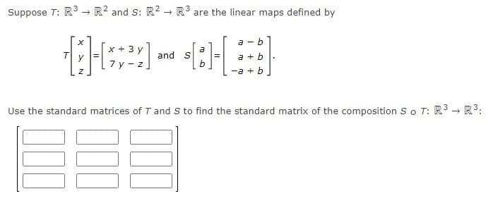 Suppose T: R → R2 and S: R2 → R³ are the linear maps defined by
a - b
x + 3 y
a
and S
b
a + b
7 y - z
-a + b
Use the standard matrices of T and S to find the standard matrix of the composition S o T: R3 - R3:
