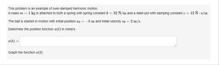 This problem is an example of over-damped harmonic motion.
A mass m = 1 kg is attached to both a spring with spring constant & = 32 N/m and a dash-pot with damping constant c = 12 N-s/m.
The ball is started in motion with initial position = -5 m and initial velocity vo = 2 m/s.
Determine the position function (t) in meters.
x(t) =
Graph the function z(t).