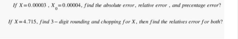 If X=0.00003, X=0.00004, find the absolute error, relative error, and precentage error?
If X=4.715, find 3-digit rounding and chopping for X, then find the relatives error for both?