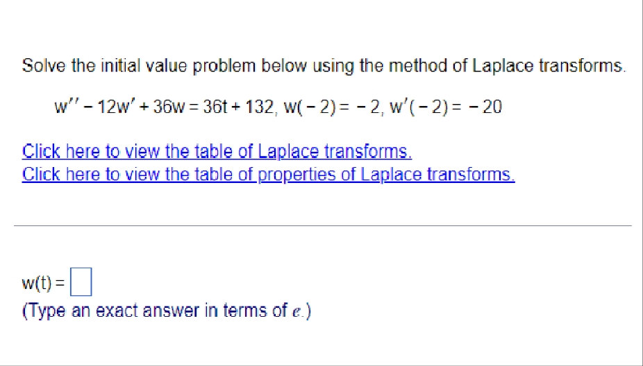 Solve the initial value problem below using the method of Laplace transforms.
w" - 12w' + 36w = 36t+132, w(-2)= -2, w'(-2)= - 20
Click here to view the table of Laplace transforms.
Click here to view the table of properties of Laplace transforms.
w(t) =
(Type an exact answer in terms of e.)