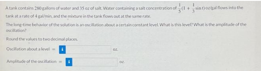 A tank contains 280 gallons of water and 35 oz of salt. Water containing a salt concentration of (1 + sint) oz/gal flows into the
tank at a rate of 4 gal/min, and the mixture in the tank flows out at the same rate.
The long-time behavior of the solution is an oscillation about a certain constant level. What is this level? What is the amplitude of the
oscillation?
Round the values to two decimal places.
Oscillation about a level =
Amplitude of the oscillation =
oz.
OZ