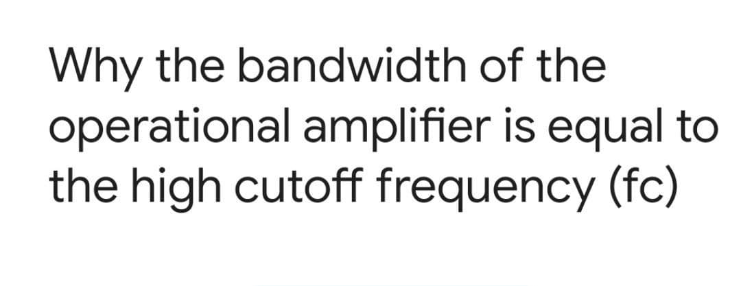 Why the bandwidth of the
operational amplifier is equal to
the high cutoff frequency (fc)