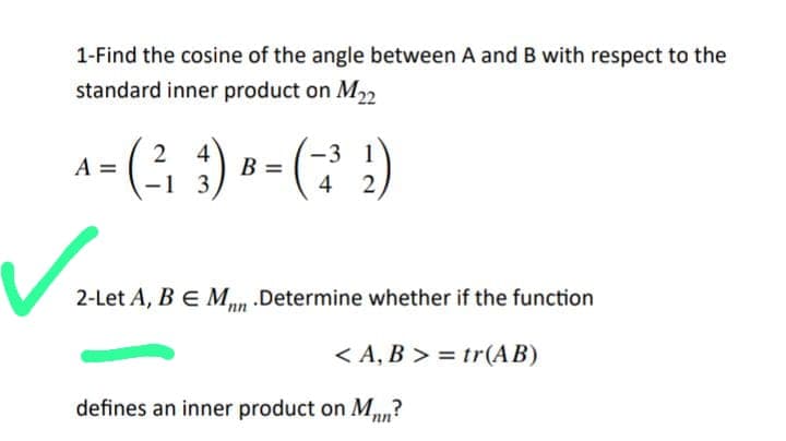 1-Find the cosine of the angle between A and B with respect to the
standard inner product on M22
2
4
-3
A
= (²-₁₂3) B = ( ²³ ₂₂)
1
4
2
✓₂
2-Let A, B E M .Determine whether if the function
<A, B >= tr(AB)
defines an inner product on Mn?