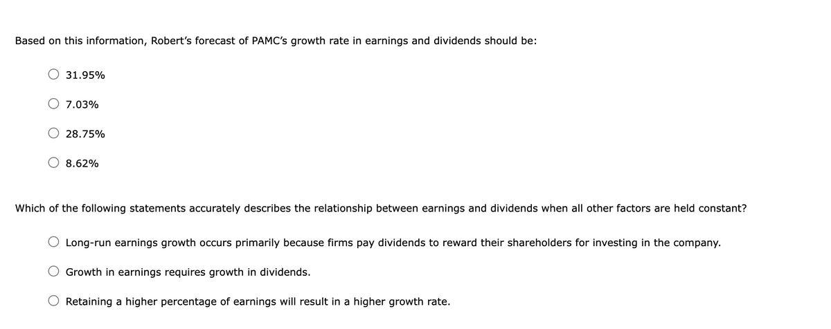 Based on this information, Robert's forecast of PAMC's growth rate in earnings and dividends should be:
31.95%
7.03%
28.75%
8.62%
Which of the following statements accurately describes the relationship between earnings and dividends when all other factors are held constant?
Long-run earnings growth occurs primarily because firms pay dividends to reward their shareholders for investing in the company.
Growth in earnings requires growth in dividends.
Retaining a higher percentage of earnings will result in a higher growth rate.
