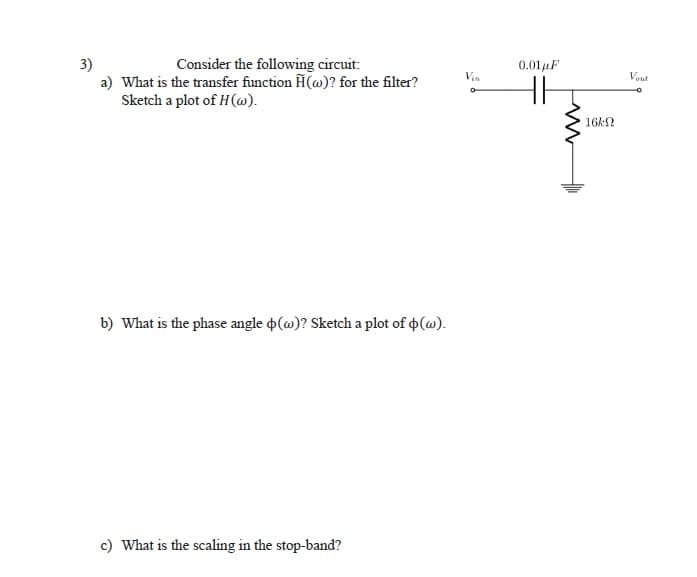 3)
a) What is the transfer function H(@)? for the filter?
Sketch a plot of H(w).
Consider the following circuit:
0.01 μF
Vin
Vout
16k2
b) What is the phase angle p(@)? Sketch a plot of o(@).
c) What is the scaling in the stop-band?
