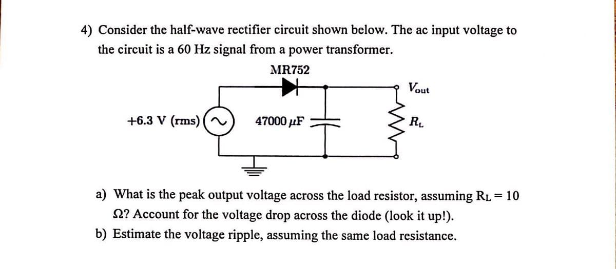 4) Consider the half-wave rectifier circuit shown below. The ac input voltage to
the circuit is a 60 Hz signal from a power transformer.
MR752
Vout
+6.3 V (rms)
47000 µF
RL
a) What is the peak output voltage across the load resistor, assuming RL = 10
2? Account for the voltage drop across the diode (look it up!).
b) Estimate the voltage ripple, assuming the same load resistance.
