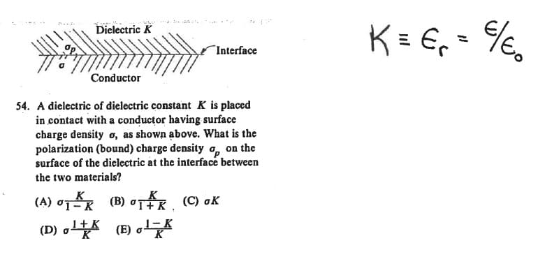 K = E,= %,
..
Dielectric K
%3D
Interface
Conductor
54. A dielectric of đielectric constant K is placed
in contact with a conductor having surface
charge density o, as shown above. What is the
polarization (bound) charge density o, on the
surface of the dielectric at the interface between
the two materials?
(A) oTR (B) oTR (C) oK
-K
(D) o (E) o
1+K
cleo
