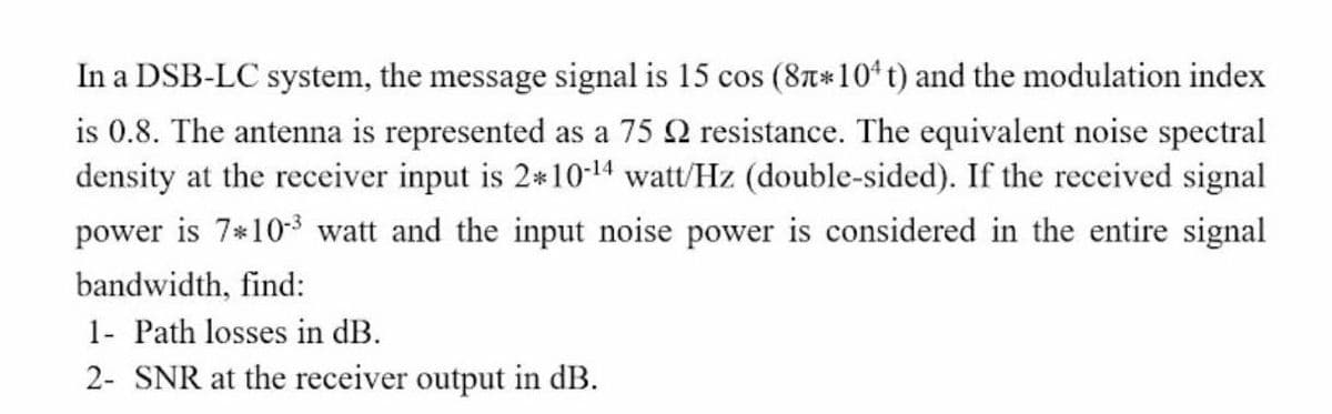 In a DSB-LC system, the message signal is 15 cos (8T*10* t) and the modulation index
is 0.8. The antenna is represented as a 75 Q resistance. The equivalent noise spectral
density at the receiver input is 2*10-14 watt/Hz (double-sided). If the received signal
power is 7*103 watt and the input noise power is considered in the entire signal
bandwidth, find:
1- Path losses in dB.
2- SNR at the receiver output in dB.
