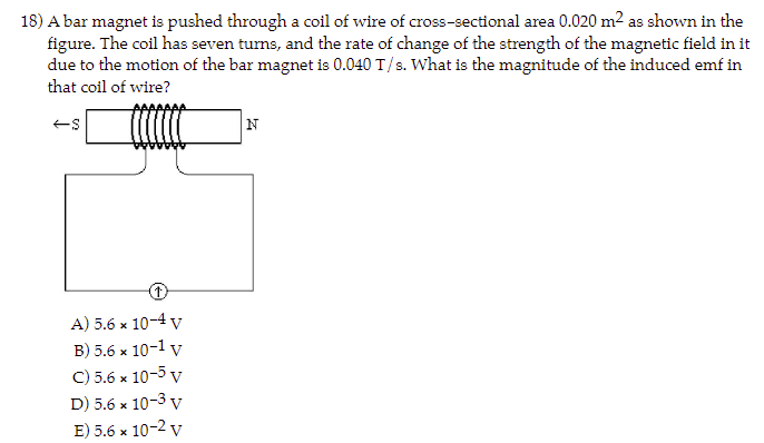 18) A bar magnet is pushed through a coil of wire of cross-sectional area 0.020 m² as shown in the
figure. The coil has seven turns, and the rate of change of the strength of the magnetic field in it
due to the motion of the bar magnet is 0.040 T/s. What is the magnitude of the induced emf in
that coil of wire?
-S
A) 5.6 x 10-4 V
B) 5.6 x 10-1 V
C) 5.6 x 10-5 v
D) 5.6 x 10-3 V
E) 5.6 x 10-2 v
N