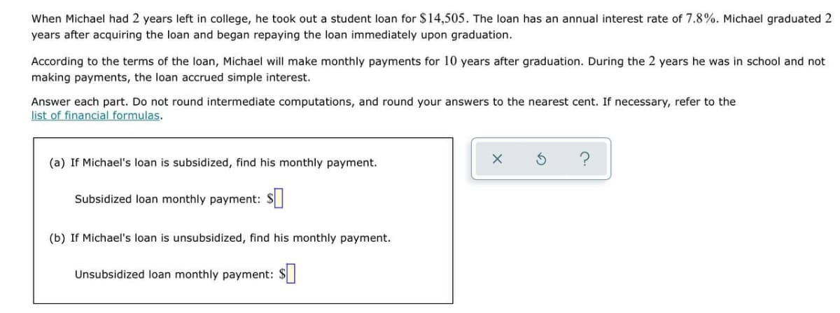 When Michael had 2 years left in college, he took out a student loan for $14,505. The loan has an annual interest rate of 7.8%. Michael graduated 2
years after acquiring the loan and began repaying the loan immediately upon graduation.
According to the terms of the loan, Michael will make monthly payments for 10 years after graduation. During the 2 years he was in school and not
making payments, the loan accrued simple interest.
Answer each part. Do not round intermediate computations, and round your answers to the nearest cent. If necessary, refer to the
list of financial formulas.
(a) If Michael's loan is subsidized, find his monthly payment.
Subsidized loan monthly payment: $
(b) If Michael's loan is unsubsidized, find his monthly payment.
Unsubsidized loan monthly payment: $
